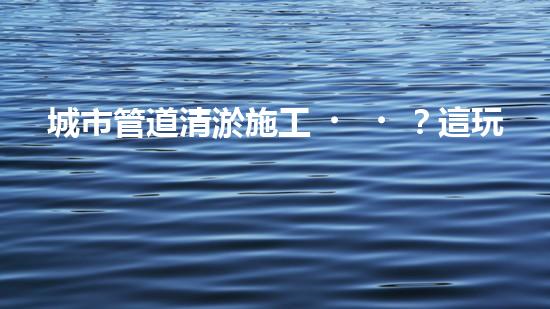 城市管道清淤施工？這玩意兒真的這么重要嗎？